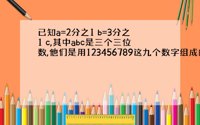 已知a=2分之1 b=3分之1 c,其中abc是三个三位数,他们是用123456789这九个数字组成的,