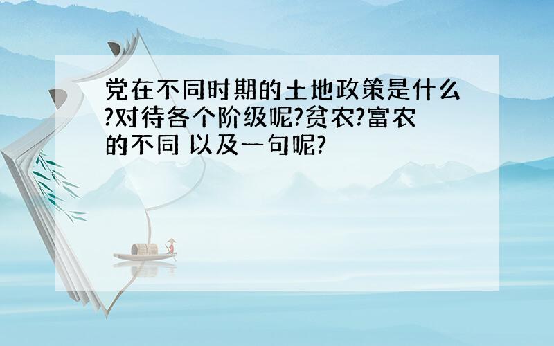 党在不同时期的土地政策是什么?对待各个阶级呢?贫农?富农的不同 以及一句呢?