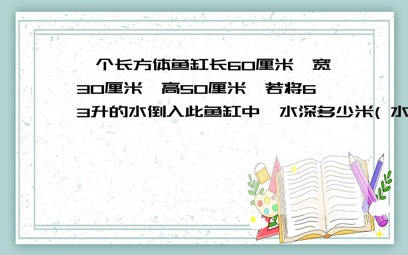 一个长方体鱼缸长60厘米,宽30厘米,高50厘米,若将63升的水倒入此鱼缸中,水深多少米( 水未溢出)谢谢了,大