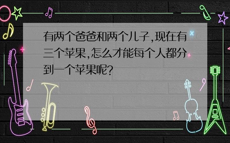 有两个爸爸和两个儿子,现在有三个苹果,怎么才能每个人都分到一个苹果呢?