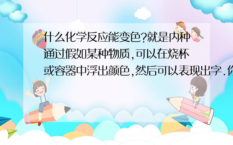 什么化学反应能变色?就是内种通过假如某种物质,可以在烧杯或容器中浮出颜色,然后可以表现出字.你们懂我的意思吧?