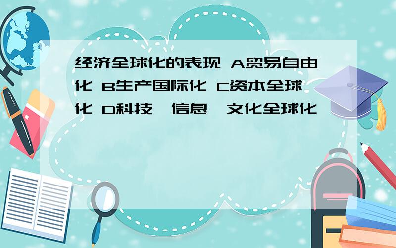 经济全球化的表现 A贸易自由化 B生产国际化 C资本全球化 D科技、信息、文化全球化