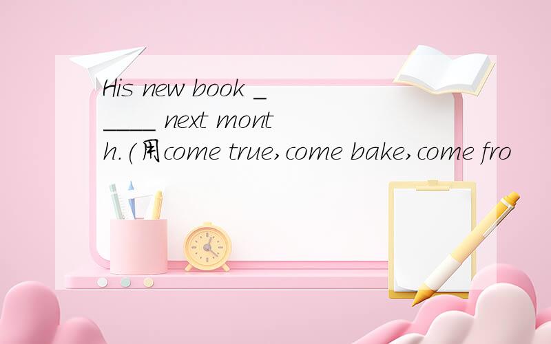 His new book _____ next month.(用come true,come bake,come fro