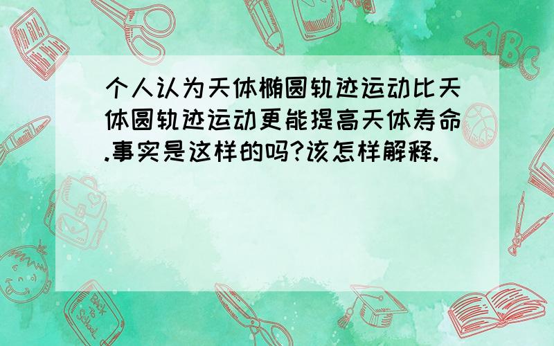 个人认为天体椭圆轨迹运动比天体圆轨迹运动更能提高天体寿命.事实是这样的吗?该怎样解释.