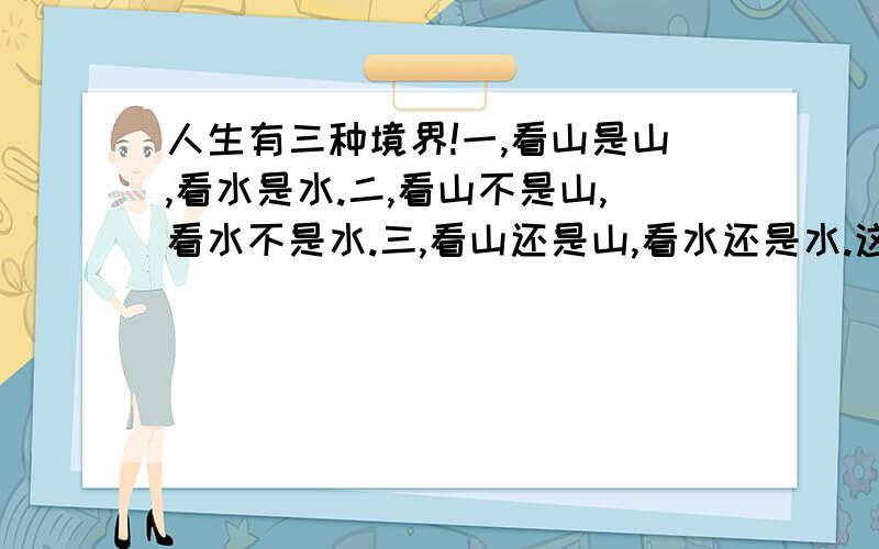 人生有三种境界!一,看山是山,看水是水.二,看山不是山,看水不是水.三,看山还是山,看水还是水.这三句话怎么理解
