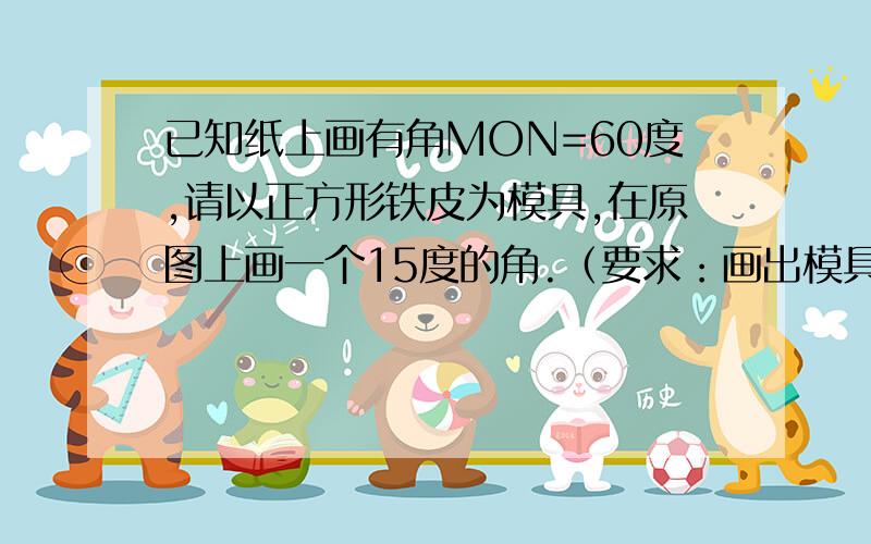 已知纸上画有角MON=60度,请以正方形铁皮为模具,在原图上画一个15度的角.（要求：画出模具摆放的位置,并标出必要的度