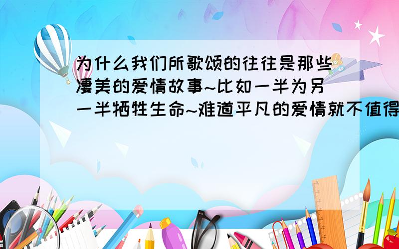 为什么我们所歌颂的往往是那些凄美的爱情故事~比如一半为另一半牺牲生命~难道平凡的爱情就不值得歌颂?