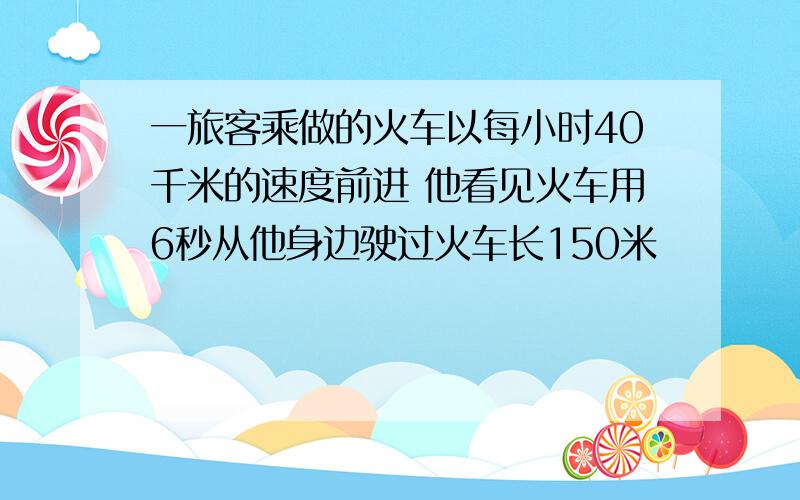 一旅客乘做的火车以每小时40千米的速度前进 他看见火车用6秒从他身边驶过火车长150米