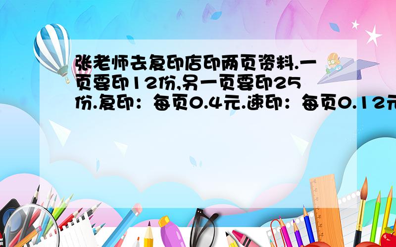 张老师去复印店印两页资料.一页要印12份,另一页要印25份.复印：每页0.4元.速印：每页0.12元,30页起印