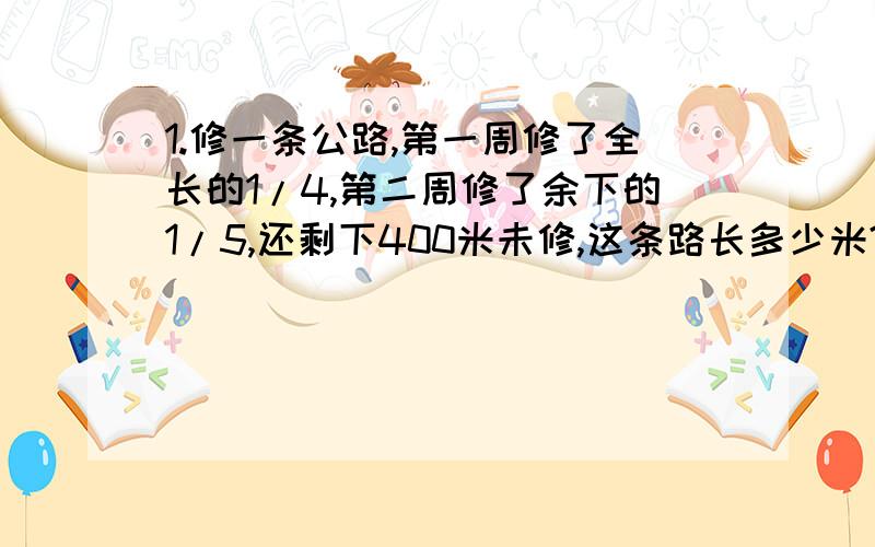 1.修一条公路,第一周修了全长的1/4,第二周修了余下的1/5,还剩下400米未修,这条路长多少米?2.修一条公路,第一