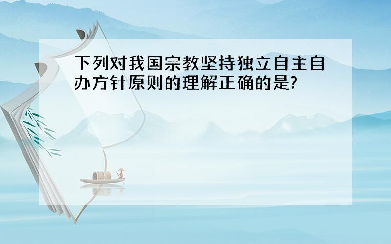 下列对我国宗教坚持独立自主自办方针原则的理解正确的是?