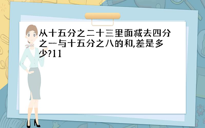 从十五分之二十三里面减去四分之一与十五分之八的和,差是多少?11