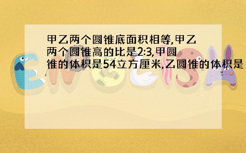 甲乙两个圆锥底面积相等,甲乙两个圆锥高的比是2:3,甲圆锥的体积是54立方厘米,乙圆锥的体积是