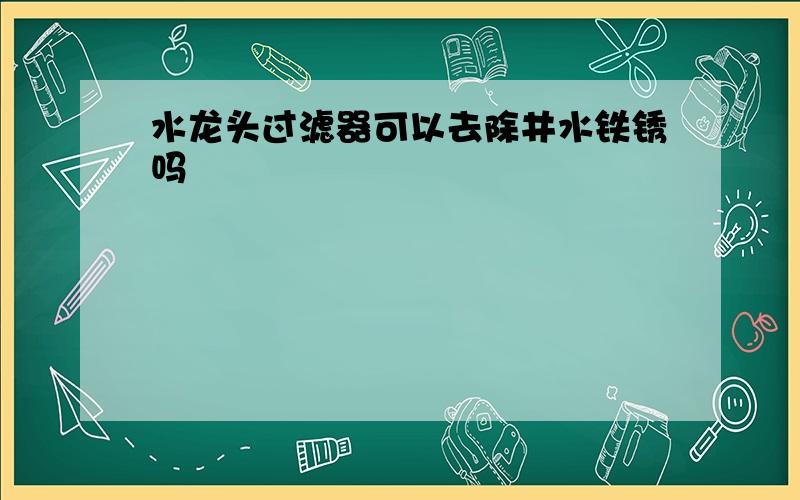 水龙头过滤器可以去除井水铁锈吗