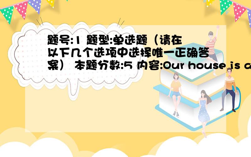 题号:1 题型:单选题（请在以下几个选项中选择唯一正确答案） 本题分数:5 内容:Our house is about