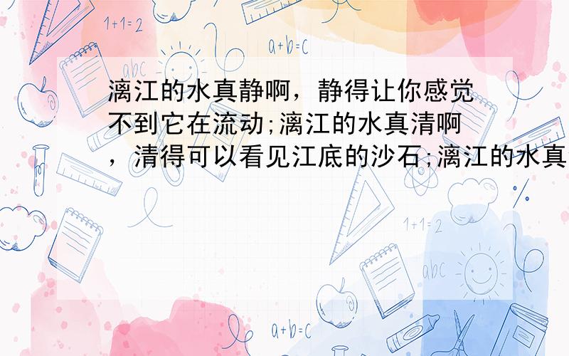 漓江的水真静啊，静得让你感觉不到它在流动;漓江的水真清啊，清得可以看见江底的沙石;漓江的水真绿啊，绿得仿佛那是一块无瑕的