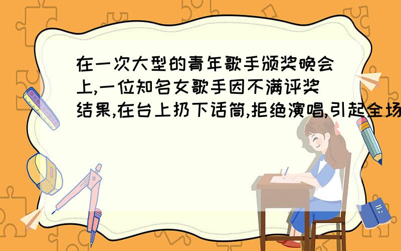 在一次大型的青年歌手颁奖晚会上,一位知名女歌手因不满评奖结果,在台上扔下话筒,拒绝演唱,引起全场哗