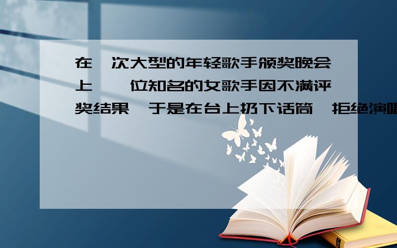 在一次大型的年轻歌手颁奖晚会上,一位知名的女歌手因不满评奖结果,于是在台上扔下话筒,拒绝演唱,引起全场哗然.这时,主持人