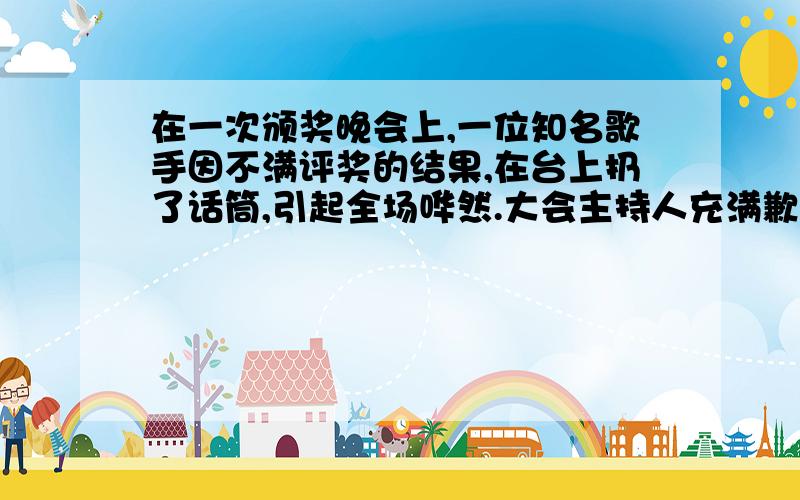 在一次颁奖晚会上,一位知名歌手因不满评奖的结果,在台上扔了话筒,引起全场哗然.大会主持人充满歉意地说：