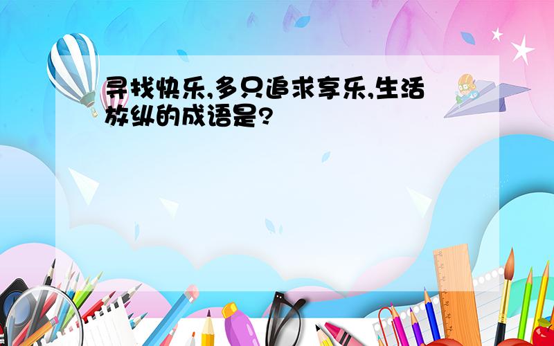 寻找快乐,多只追求享乐,生活放纵的成语是?