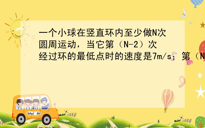 一个小球在竖直环内至少做N次圆周运动，当它第（N-2）次经过环的最低点时的速度是7m/s；第（N-1）次经过环的最低点时