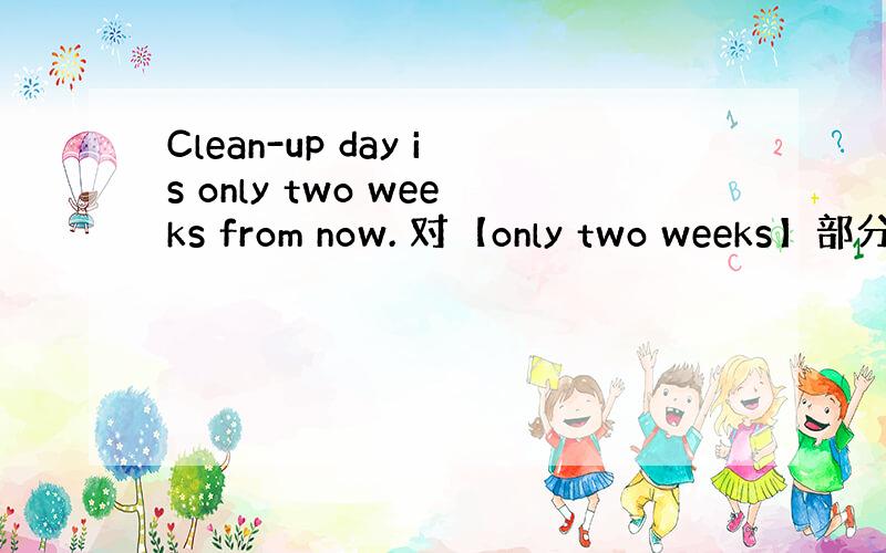 Clean-up day is only two weeks from now. 对【only two weeks】部分