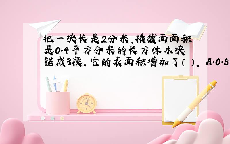 把一块长是2分米、横截面面积是0.4平方分米的长方体木块锯成3段，它的表面积增加了（ ）。 A.0.8平方分米 B.1.