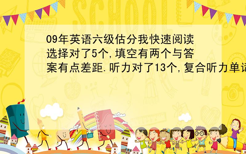 09年英语六级估分我快速阅读选择对了5个,填空有两个与答案有点差距.听力对了13个,复合听力单词对了5个,句子没有算.仔