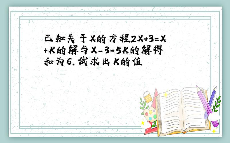 已知关于X的方程2X+3=X+K的解与X-3=5K的解得和为6,试求出K的值