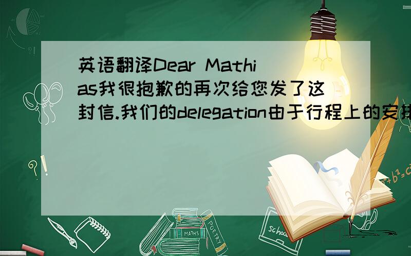 英语翻译Dear Mathias我很抱歉的再次给您发了这封信.我们的delegation由于行程上的安排,所以无法在4月