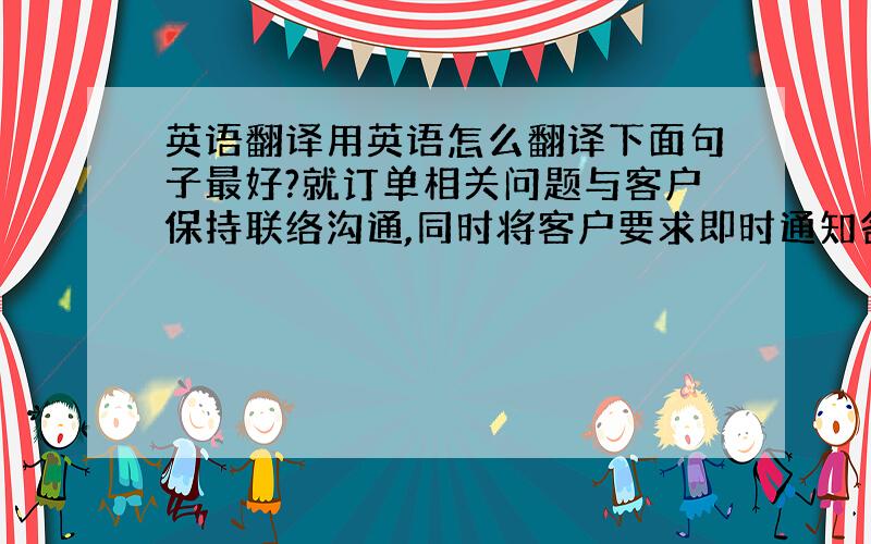 英语翻译用英语怎么翻译下面句子最好?就订单相关问题与客户保持联络沟通,同时将客户要求即时通知各供应商,安排订单并跟进各环