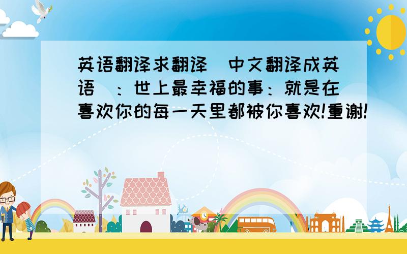 英语翻译求翻译（中文翻译成英语）：世上最幸福的事：就是在喜欢你的每一天里都被你喜欢!重谢!