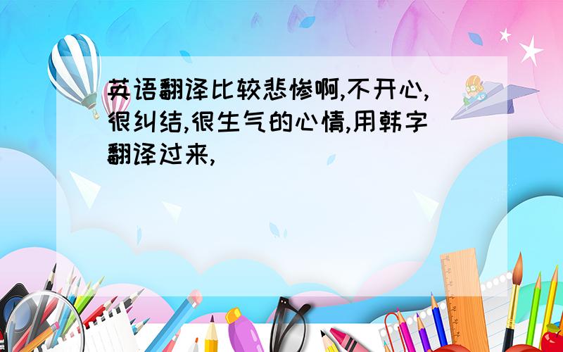 英语翻译比较悲惨啊,不开心,很纠结,很生气的心情,用韩字翻译过来,