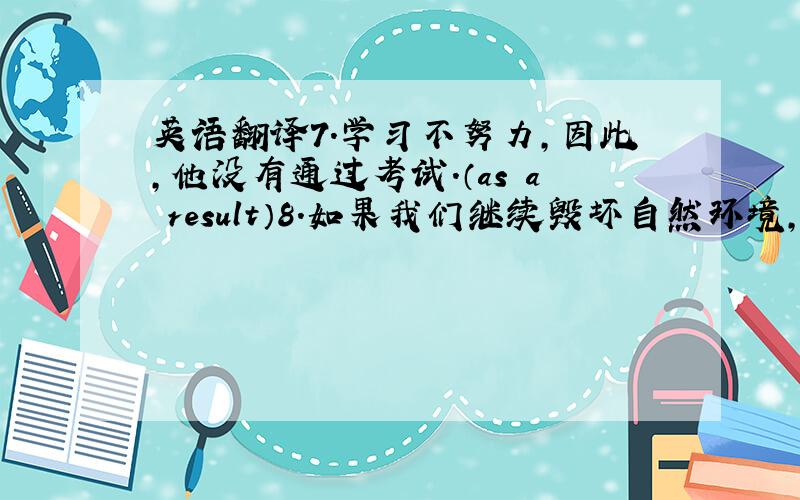 英语翻译7.学习不努力,因此,他没有通过考试.（as a result）8.如果我们继续毁坏自然环境,更多的动物就会绝迹