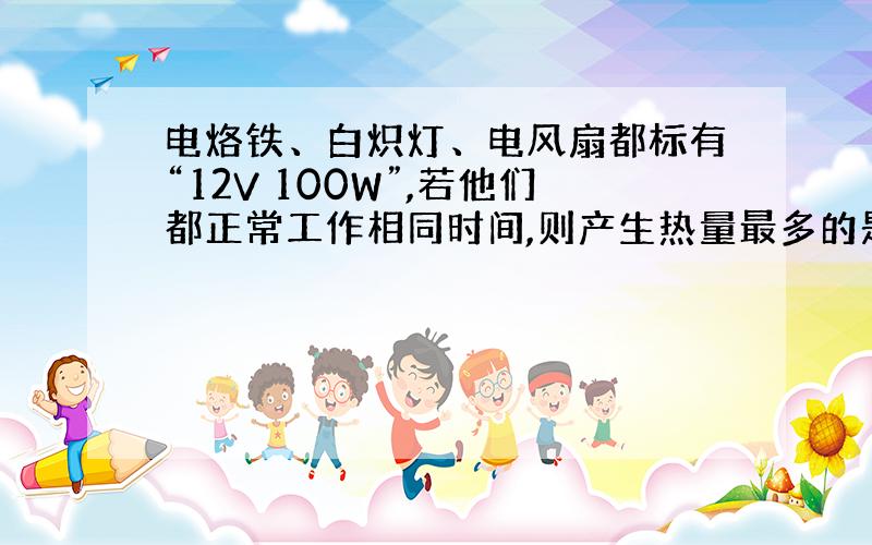 电烙铁、白炽灯、电风扇都标有“12V 100W”,若他们都正常工作相同时间,则产生热量最多的是?