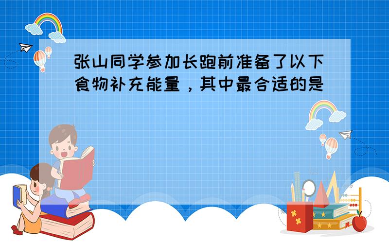 张山同学参加长跑前准备了以下食物补充能量，其中最合适的是（　　）