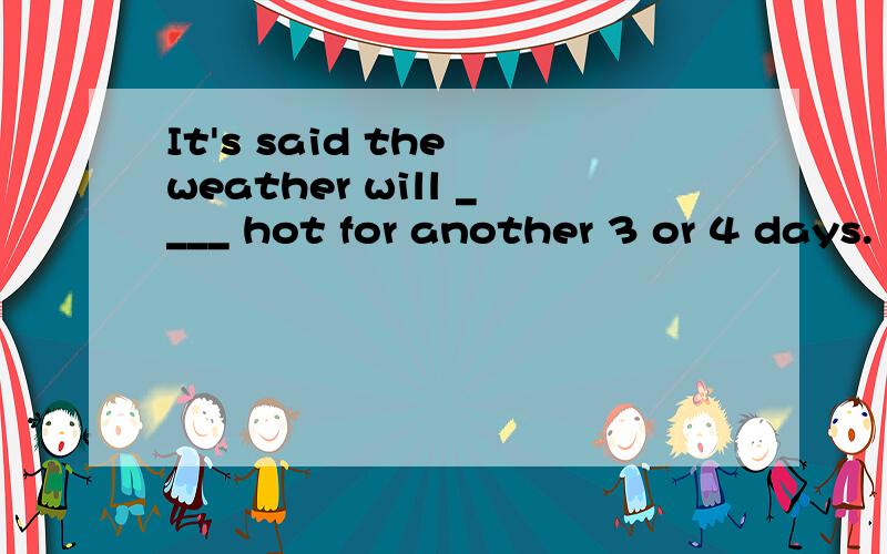 It's said the weather will ____ hot for another 3 or 4 days.