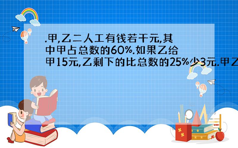 .甲,乙二人工有钱若干元,其中甲占总数的60%.如果乙给甲15元,乙剩下的比总数的25%少3元.甲乙二人原来各有多