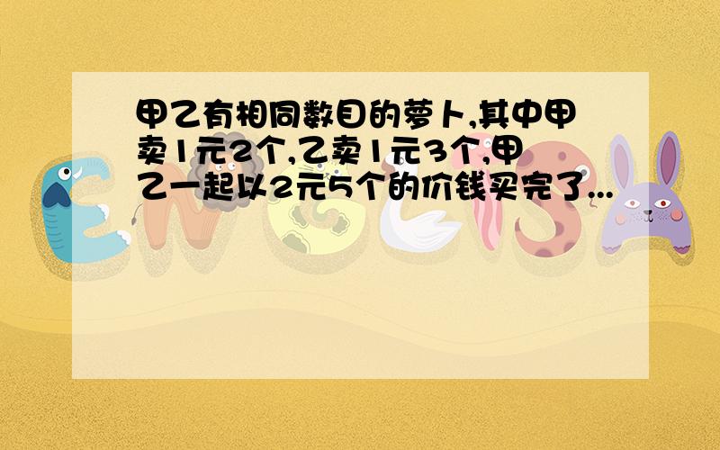 甲乙有相同数目的萝卜,其中甲卖1元2个,乙卖1元3个,甲乙一起以2元5个的价钱买完了...