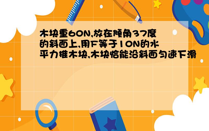 木块重60N,放在倾角37度的斜面上,用F等于10N的水平力推木块,木块恰能沿斜面匀速下滑