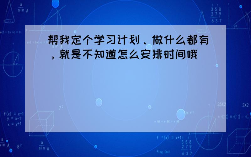 帮我定个学习计划。做什么都有，就是不知道怎么安排时间哦