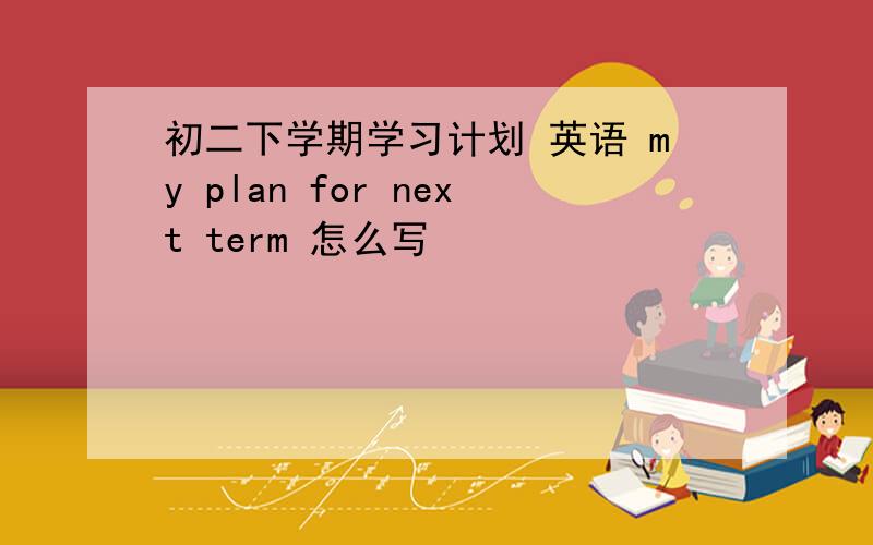 初二下学期学习计划 英语 my plan for next term 怎么写