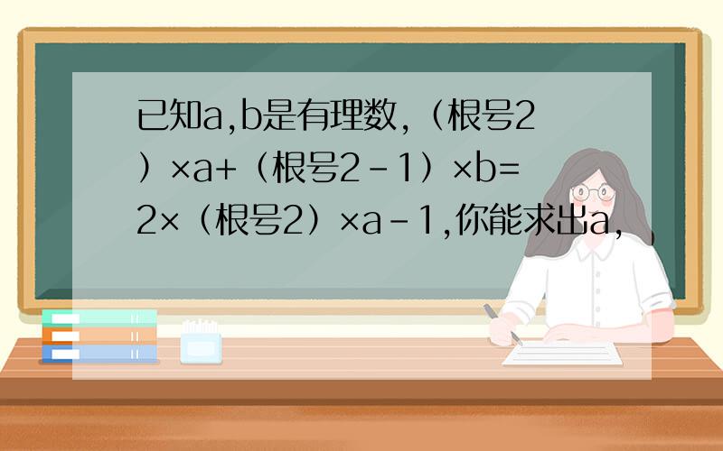 已知a,b是有理数,（根号2）×a+（根号2-1）×b=2×（根号2）×a-1,你能求出a,