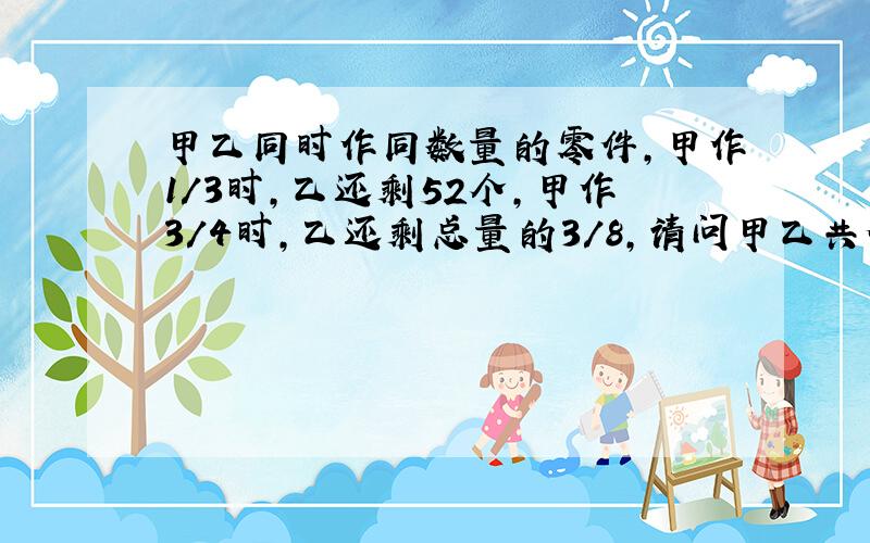 甲乙同时作同数量的零件,甲作1/3时,乙还剩52个,甲作3/4时,乙还剩总量的3/8,请问甲乙共做多少个零件?