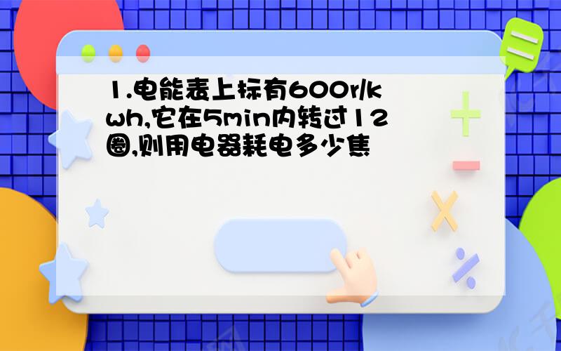 1.电能表上标有600r/kwh,它在5min内转过12圈,则用电器耗电多少焦