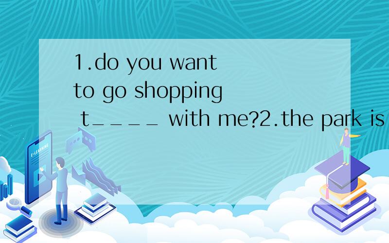 1.do you want to go shopping t____ with me?2.the park is a g