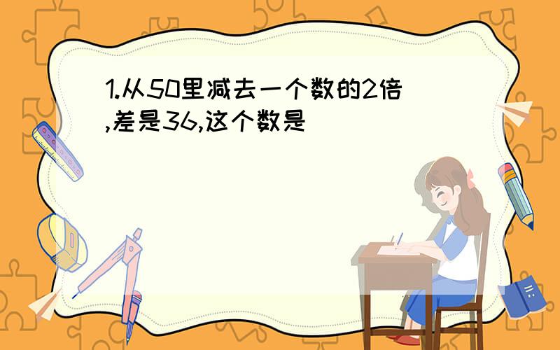 1.从50里减去一个数的2倍,差是36,这个数是___