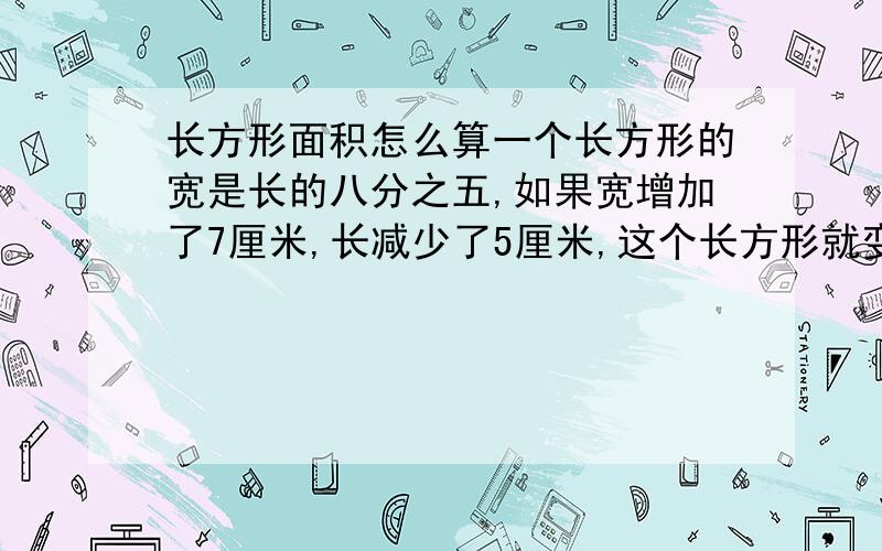 长方形面积怎么算一个长方形的宽是长的八分之五,如果宽增加了7厘米,长减少了5厘米,这个长方形就变成了正方形,球员来长方形