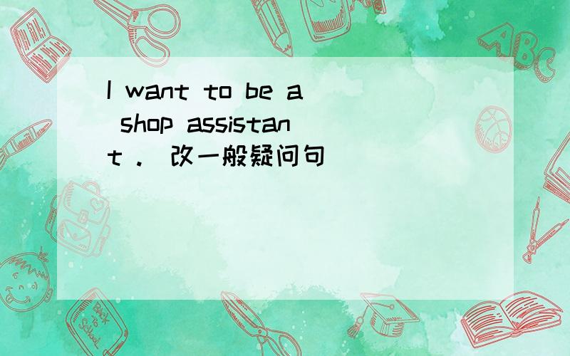 I want to be a shop assistant .(改一般疑问句）