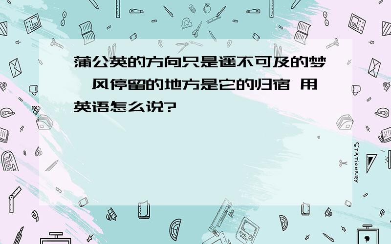 蒲公英的方向只是遥不可及的梦,风停留的地方是它的归宿 用英语怎么说?